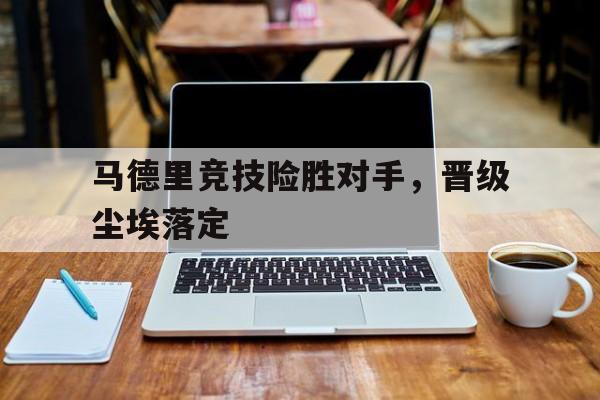 关于马德里竞技险胜对手，晋级尘埃落定的信息