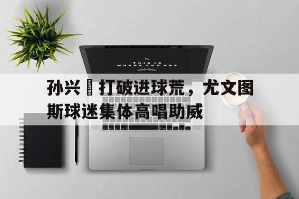 孙兴慜打破进球荒，尤文图斯球迷集体高唱助威尤文图斯球星有哪些